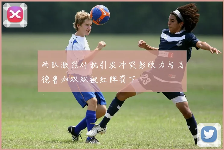两队激烈对抗引发冲突彭欣力与马德鲁加双双被红牌罚下