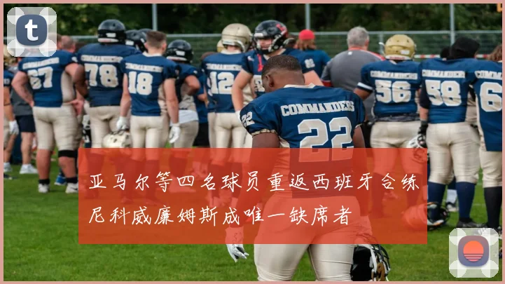 亚马尔等四名球员重返西班牙合练尼科威廉姆斯成唯一缺席者