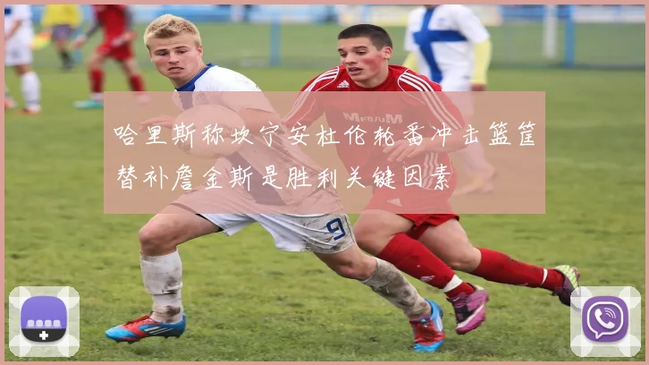 哈里斯称坎宁安杜伦轮番冲击篮筐替补詹金斯是胜利关键因素
