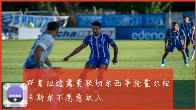 斯基拉透露曼联切尔西争抢霍尔纽卡斯尔不愿意放人