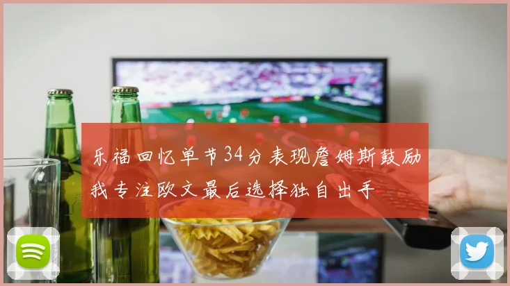乐福回忆单节34分表现詹姆斯鼓励我专注欧文最后选择独自出手