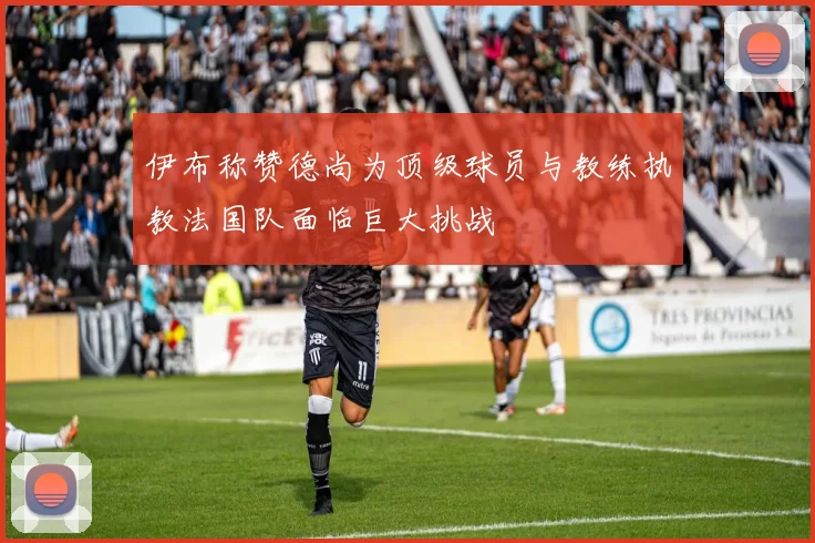 伊布称赞德尚为顶级球员与教练执教法国队面临巨大挑战