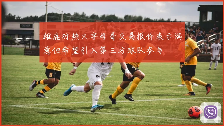 雄鹿对热火字母哥交易报价表示满意但希望引入第三方球队参与