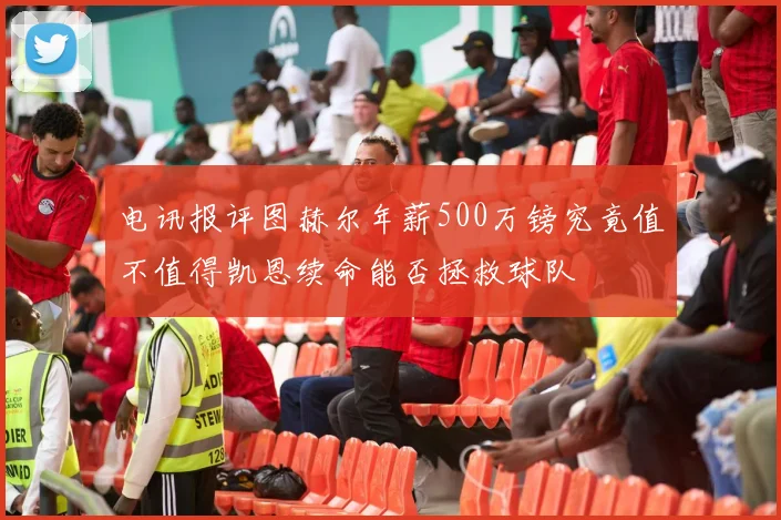 电讯报评图赫尔年薪500万镑究竟值不值得凯恩续命能否拯救球队