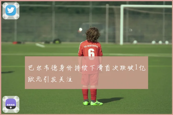 巴尔韦德身价持续下滑首次跌破1亿欧元引发关注