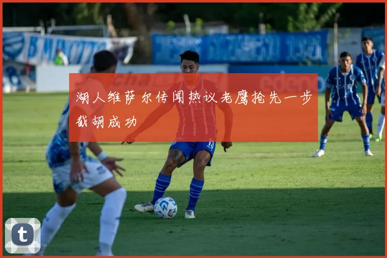 湖人维萨尔传闻热议老鹰抢先一步截胡成功