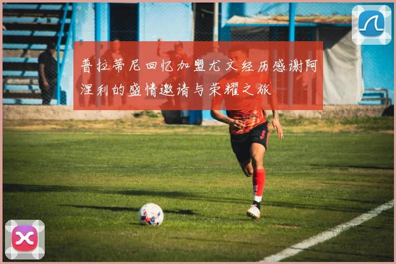 普拉蒂尼回忆加盟尤文经历感谢阿涅利的盛情邀请与荣耀之旅