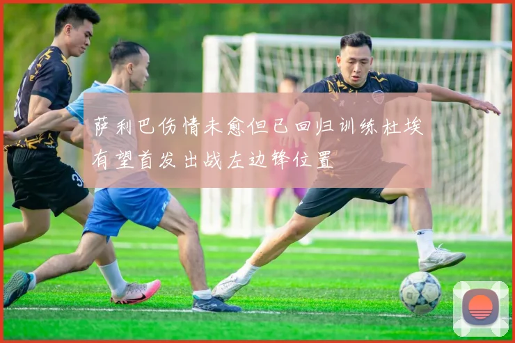 萨利巴伤情未愈但已回归训练杜埃有望首发出战左边锋位置