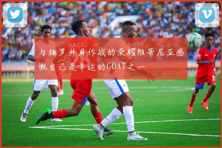 与梅罗并肩作战的荣耀维蒂尼亚感慨自己是幸运的GOAT之一